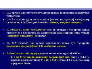 • OLSOLS аргаар олдсон нэлэлт дийн дараах тоон шинж чанаруудыгү үүаргаар олдсон нэлэлт дийн дараах тоон шинж чанаруудыгү үү
тэмдэглэетэмдэглэе::
• I. OLSI. OLS нэлэлт д нь ажиглалтынү үүнэлэлт д нь ажиглалтынү үү ((жишээ ньжишээ нь,, т вэрүүт вэрүү )) нэгж дээрүүнэгж дээрүү
((жишээ ньжишээ нь,, XX баба Y)Y) илэрхийлэгддэгилэрхийлэгддэг.. ИймээсИймээс,, амархан тооцдогамархан тооцдог..
• II.II. Эдгээр нь цэгэн нэлэлт дү үүЭдгээр нь цэгэн нэлэлт дү үү ;; энэ нь г гдс н т врийн хувьдө ө ө үүэнэ нь г гдс н т врийн хувьдө ө ө үү
нэлэлт б р холбогдох эх олонлогийн параметрийн ганц утгаарү үнэлэлт б р холбогдох эх олонлогийн параметрийн ганц утгаарү ү
((интервал бишинтервал биш,, цэгэнцэгэн)) хангадаг.хангадаг.
• III. OLSIII. OLS нэлэлт нь т вэр г гдл с олдох тул т врийнү үү ө ө өө үүнэлэлт нь т вэр г гдл с олдох тул т врийнү үү ө ө өө үү
регрессийн шулуунрегрессийн шулуун ((ЗурагЗураг 3.1)3.1) хялбархан олдонохялбархан олдоно..
• Олдсон регрессийн шулуунОлдсон регрессийн шулуун дараах шинж чанаруудтай байнадараах шинж чанаруудтай байна::
– 1.1. ба Х т врийн дунджийг дайран нг рн .Ү үү ө ө өба Х т врийн дунджийг дайран нг рн .Ү үү ө ө ө Энэ ньЭнэ нь (3.1.7)(3.1.7)-с-с
харахад ойлгомжтой бахарахад ойлгомжтой ба Y¯ = βˆY¯ = βˆ11 + βˆ+ βˆ22X¯X¯ ,, ЗурагЗураг 3.23.2-т диаграммаар-т диаграммаар
харуулсан болнохаруулсан болно..
 