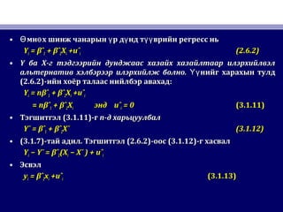 • мн х шинж чанарын р д нд т врийн регресс ньӨ ө ү ү үүмн х шинж чанарын р д нд т врийн регресс ньӨ ө ү ү үү
YYii == βˆβˆ11 + βˆ+ βˆ22XXii +uˆ+uˆii (2.6.2)(2.6.2)
• YY баба XX-г тэдгээрийн дунджаас хазайх хазайлтаар илэрхийлвэл-г тэдгээрийн дунджаас хазайх хазайлтаар илэрхийлвэл
альтернатив хэлбэрээр илэрхийлж болно.альтернатив хэлбэрээр илэрхийлж болно. нийг харахын тулдҮүнийг харахын тулдҮү
(2.6.2)(2.6.2)-ийн хоёр талаас нийлбэр авахад-ийн хоёр талаас нийлбэр авахад::
YYii = n= nβˆβˆ11 + βˆ+ βˆ22XXii +uˆ+uˆii
== nnβˆβˆ11 + βˆ+ βˆ22XXii эндэнд uˆuˆii = 0= 0 (3.1.11)(3.1.11)
• ТэгшитгэлТэгшитгэл (3.1.11)(3.1.11)-г-г nn-д харьцуулбал-д харьцуулбал
Y¯ = βˆY¯ = βˆ11 + βˆ+ βˆ22X¯X¯ (3.1.12)(3.1.12)
• (3.1.7)(3.1.7)-тай адил-тай адил.. ТэгшитгэлТэгшитгэл (2.6.2)(2.6.2)-оос-оос (3.1.12)(3.1.12)-г хасвал-г хасвал
YYii − Y¯ = βˆ− Y¯ = βˆ22(X(Xii − X¯ ) + uˆ− X¯ ) + uˆii
• ЭсвэлЭсвэл
yyii == βˆβˆ22xxii +uˆ+uˆii (3.1.13)(3.1.13)
 