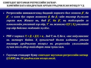 СОНГОДОГ ШУГАМАН РЕГРЕССИЙН ЗАГВАР:
ХАМГИЙН БАГА КВАДРАТЫН АРГЫН УРЬДЧИЛСАН Н ХЦЛ ДӨ ҮҮ
• Регрессийн шинжилгээнд бидний зорилго бол з вх нө өРегрессийн шинжилгээнд бидний зорилго бол з вх нө ө βˆβˆ11 баба
βˆβˆ22 –г олох бус харин жинхэнэ–г олох бус харин жинхэнэ ββ11 баба ββ22 –ийн талаар д гнэлтү–ийн талаар д гнэлтү
гаргах юмгаргах юм.. Жишээ ньЖишээ нь,, бидбид βˆβˆ11 баба βˆβˆ22 нь тэдгээрийн эхнь тэдгээрийн эх
олонлогийн утгатай хэр ойр,олонлогийн утгатай хэр ойр, YˆYˆii нь жинхэнэнь жинхэнэ E(Y | XE(Y | Xii)) утгатайутгатай
хэр ойр байгааг мэдэхийг х сдэг.үхэр ойр байгааг мэдэхийг х сдэг.ү
• PRFPRF-г харвал-г харвал:: YYii = β= β11 + β+ β22XXii + u+ uii .. ЭндЭнд YYii ньнь XXii баба uuii –аас хоёулангаас–аас хоёулангаас
нь хамаарч байна.нь хамаарч байна. XXii хувьсагчид болон алдааны утгынхувьсагчид болон алдааны утгын
талаарх урьдчилсан н хц л нь регрессийн нэлэлтийнө ө үталаарх урьдчилсан н хц л нь регрессийн нэлэлтийнө ө ү
х чин т г лд р тайлбарт маш чухал юм.ү ө ө өх чин т г лд р тайлбарт маш чухал юм.ү ө ө ө
• Гауссын стандарт буюуГауссын стандарт буюу сонгодог шугаман регрессийн загварсонгодог шугаман регрессийн загвар
((CLRMCLRM)) ньнь 1010 урьдчилсан н хц лтэйө өурьдчилсан н хц лтэйө ө ..
 