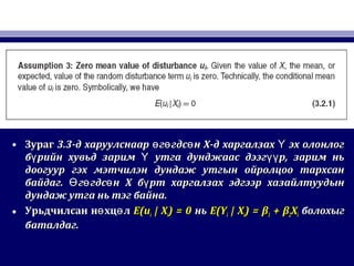 • ЗурагЗураг 3.33.3-д харуулснаар г гдс н Х-д харгалзах эх олонлогө ө ө Ү-д харуулснаар г гдс н Х-д харгалзах эх олонлогө ө ө Ү
б рийн хувьд зарим утга дунджаас дээг р, зарим ньү Ү үүб рийн хувьд зарим утга дунджаас дээг р, зарим ньү Ү үү
доогуур гэх мэтчилэн дундаж утгын ойролцоо тархсандоогуур гэх мэтчилэн дундаж утгын ойролцоо тархсан
байдагбайдаг.. г гдс н Х б рт харгалзах эдгээр хазайлтуудынӨ ө ө үг гдс н Х б рт харгалзах эдгээр хазайлтуудынӨ ө ө ү
дундаж утга нь тэг байнадундаж утга нь тэг байна..
• Урьдчилсан н хц лө өУрьдчилсан н хц лө ө E(uE(uii | X| Xii) = 0) = 0 ньнь E(YE(Yii | X| Xii) = β) = β11 + β+ β22XXii болохыгболохыг
баталдаг.баталдаг.
 