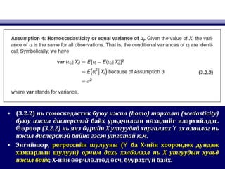 • (3.2.2)(3.2.2) нь гомоскедастик буюунь гомоскедастик буюу ижилижил (homo)(homo) тархалттархалт (scedasticity)(scedasticity)
буюубуюу ижил дисперстэйижил дисперстэй байх урьдчилсан н хцлийг илэрхийлдэг.өбайх урьдчилсан н хцлийг илэрхийлдэг.ө
р рӨө өөр рӨө өө (3.2.2)(3.2.2) нь янз б рийн Х утгуудад харгалзах эх олонлог ньү Үнь янз б рийн Х утгуудад харгалзах эх олонлог ньү Ү
ижил дисперстэй байна гэсэн утгатай юм.ижил дисперстэй байна гэсэн утгатай юм.
• ЭнгийнээрЭнгийнээр,, регрессийн шулуунырегрессийн шулууны (( ба Х-ийн хоорондох дундажҮ ба Х-ийн хоорондох дундажҮ
хамаарлын шулуунхамаарлын шулуун)) орчим дахь хэлбэлзэл нь Х утгуудын хувьдорчим дахь хэлбэлзэл нь Х утгуудын хувьд
ижил байхижил байх;; Х-ийн рчл лт д сч, буурахг й байх.өө ө ө ө үХ-ийн рчл лт д сч, буурахг й байх.өө ө ө ө ү
 
