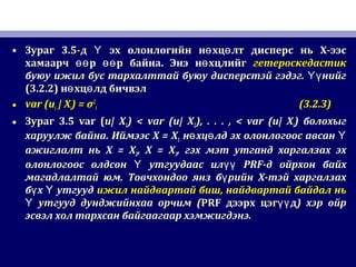• ЗурагЗураг 3.53.5-д эх олонлогийн н хц лт дисперс нь Х-ээсҮ ө ө-д эх олонлогийн н хц лт дисперс нь Х-ээсҮ ө ө
хамаарч р р байна. Энэ н хцлийгөө өө өхамаарч р р байна. Энэ н хцлийгөө өө ө гетероскедастикгетероскедастик
буюу ижил бус тархалттай буюу дисперстэй гэдэг. нийгҮүбуюу ижил бус тархалттай буюу дисперстэй гэдэг. нийгҮү
(3.2.2)(3.2.2) н хц лд бичвэлө өн хц лд бичвэлө ө
• var (uvar (uii | X| Xii) =) = σσ22
ii (3.2.3)(3.2.3)
• ЗурагЗураг 3.53.5 var (var (u| Xu| X11) < var (u| X) < var (u| X22), . . . , < var (u| X), . . . , < var (u| Xii)) болохыгболохыг
харуулж байнахаруулж байна.. ИймээсИймээс X = XX = X11 н хц лд эх олонлогоос авсанө ө Үн хц лд эх олонлогоос авсанө ө Ү
ажиглалт ньажиглалт нь X = XX = X22, X = X, X = X33,, гэх мэт утганд харгалзах эхгэх мэт утганд харгалзах эх
олонлогоос олдсон утгуудаас илҮ үүолонлогоос олдсон утгуудаас илҮ үү PRFPRF-д ойрхон байх-д ойрхон байх
магадлалтай юм. Товчхондоо янз б рийн Х-тэй харгалзахүмагадлалтай юм. Товчхондоо янз б рийн Х-тэй харгалзахү
б х утгуудү Үб х утгуудү Ү ижил найдвартай бишижил найдвартай биш,, найдвартай байдал ньнайдвартай байдал нь
утгууд дунджийнхаа орчимҮ утгууд дунджийнхаа орчимҮ ((PRFPRF дээрх цэг дүүдээрх цэг дүү )) хэр ойрхэр ойр
эсвэл хол тархсан байгаагаар хэмжигдэнэ.эсвэл хол тархсан байгаагаар хэмжигдэнэ.
 