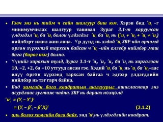 • Гэвч энэ нь тийм ч сайн шалгуур биш юмГэвч энэ нь тийм ч сайн шалгуур биш юм.. Хэрэв бидХэрэв бид ˆˆuuii –г–г
минимумчилах шалгуур тавивал Зурагминимумчилах шалгуур тавивал Зураг 3.13.1-т харуулсан-т харуулсан
лдэгдэлүлдэгдэлү ˆˆuu22 баба ˆuˆu33 болон лдэгдэлүболон лдэгдэлү ˆuˆu11 баба ˆuˆu44 ньнь (ˆ(ˆuu11 + ˆu+ ˆu22 + ˆu+ ˆu33 + ˆu+ ˆu44))
нийлбэрт ижил жин авнанийлбэрт ижил жин авна.. р д нд ньҮ үр д нд ньҮ ү хэдийхэдий ˆˆuuii SRFSRF-ийн орчимд-ийн орчимд
рг н х рээтэй тархсан байсан чө ө үрг н х рээтэй тархсан байсан чө ө ү ˆˆuuii –ийн алгебр нийлбэр маш–ийн алгебр нийлбэр маш
багабага ((бараг тэгбараг тэг)) болно.болно.
• нийг харахын тулдҮүнийг харахын тулдҮү ,, ЗурагЗураг 3.13.1-т-т ˆuˆu11, ˆu, ˆu22, ˆu, ˆu33,, баба ˆuˆu44 нь харгалзаннь харгалзан
10, −2, +2,10, −2, +2, баба −10−10 утгууд авсан гэе.утгууд авсан гэе. ХэдийХэдий ˆˆuu11 баба ˆuˆu44 ньнь ˆˆuu22 баба ˆuˆu33 –аас–аас
ил рг н х рээнд тархсан байгаа ч эдгээр лдэгдлийнүү ө ө ү үил рг н х рээнд тархсан байгаа ч эдгээр лдэгдлийнүү ө ө ү ү
нийлбэр нь тэг гарч байна.нийлбэр нь тэг гарч байна.
• БидБид хамгийн бага квадратын шалгуурыгхамгийн бага квадратын шалгуурыг ашигласнаар энэашигласнаар энэ
асуудлаас зугтаж чадна.асуудлаас зугтаж чадна. SRFSRF нь дараах н хц лдө өнь дараах н хц лдө ө
ˆˆuu22
ii = (Y= (Yii − Yˆ− Yˆii))22
= (= (YYii −− βˆβˆ11 − βˆ− βˆ22XXii))22
(3.1.2)(3.1.2)
• аль болох хамгийн бага байхаль болох хамгийн бага байх,, эндэнд ˆuˆu22
ii нь лдэгдлийн квадратүнь лдэгдлийн квадратү ..
 