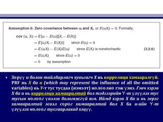 • З рө үүЗ рө үү uu болонболон тайлбарлагч хувьсагчтайлбарлагч хувьсагч XX ньнь корреляци хамааралг йүкорреляци хамааралг йү ..
PRFPRF ньнь XX баба uu (which may represent(which may represent the influence of all the omittedthe influence of all the omitted
variables)variables) ньнь YY-т тус тусдаа-т тус тусдаа ((нэмэлтнэмэлт)) н л лн гэж знэ.ө өө ө үн л лн гэж знэ.ө өө ө ү Гэвч хэрэвГэвч хэрэв
XX баба uu ньнь корреляци хамааралтайкорреляци хамааралтай бол тэдгээрийн -т з лэх тусҮ ү үүбол тэдгээрийн -т з лэх тусҮ ү үү
тусын н л г нэлэх боломжг й юм. Иймд хэрэвө өө ү үтусын н л г нэлэх боломжг й юм. Иймд хэрэвө өө ү ү XX баба uu нь эерэгнь эерэг
хамааралтай эсвэл с р г хамааралтай болө өхамааралтай эсвэл с р г хамааралтай болө ө XX баба uu-ийн -тҮ-ийн -тҮ
з лэх н л гү үү ө өөз лэх н л гү үү ө өө тусгаарлахад хэц .үүтусгаарлахад хэц .үү
 