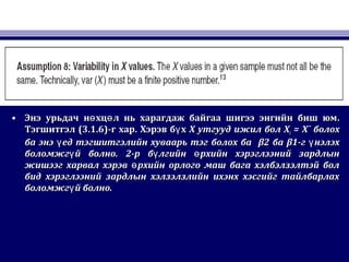 • Энэ урьдач н хц л нь харагдаж байгаа шигээ энгийн биш юмө өЭнэ урьдач н хц л нь харагдаж байгаа шигээ энгийн биш юмө ө ..
ТэгшитгэлТэгшитгэл (3.1.6)(3.1.6)-г хар-г хар.. Хэрэв б хүХэрэв б хү XX утгууд ижил болутгууд ижил бол XXii = X¯= X¯ болохболох
ба энэ ед тэгшитгэлийн хуваарь тэг болох баүба энэ ед тэгшитгэлийн хуваарь тэг болох баү β2β2 баба β1β1-г нэлэхү-г нэлэхү
боломжг й болноүболомжг й болноү .. 2-р б лгийн рхийн хэрэглээний зардлынү ө2-р б лгийн рхийн хэрэглээний зардлынү ө
жишээг харвал хэрэв рхийн орлого маш бага хэлбэлзэлтэй болөжишээг харвал хэрэв рхийн орлого маш бага хэлбэлзэлтэй болө
бид хэрэглээний зардлын хэлзэлзлийн ихэнх хэсгийг тайлбарлахбид хэрэглээний зардлын хэлзэлзлийн ихэнх хэсгийг тайлбарлах
боломжг й болно.үболомжг й болно.ү
 