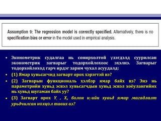 • Эконометрик судалгаа нь сонирхолтой зэгдэлд суурилсанүЭконометрик судалгаа нь сонирхолтой зэгдэлд суурилсанү
эконометрик загварыг тодорхойлохоос эхэлнэ. Загварыгэконометрик загварыг тодорхойлохоос эхэлнэ. Загварыг
тодорхойлоход гарч ирдэг зарим чухал асуудалдтодорхойлоход гарч ирдэг зарим чухал асуудалд::
• (1)(1) Ямар хувьсагчид загварт орох хэрэгтэй вэЯмар хувьсагчид загварт орох хэрэгтэй вэ??
• (2)(2) Загварын функциональ хэлбэр ямар байх вэЗагварын функциональ хэлбэр ямар байх вэ?? Энэ ньЭнэ нь
параметрийн хувьд эсвэл хувьсагчдын хувьд эсвэл хоёулангийнхпараметрийн хувьд эсвэл хувьсагчдын хувьд эсвэл хоёулангийнх
нь хувьд шугаман байх уунь хувьд шугаман байх уу??
• (3)(3) Загварт орохЗагварт орох YYii , X, Xii,, болонболон uuii-ийн хувьд ямар магадлалт-ийн хувьд ямар магадлалт
урьдчилсан н хц л тавих вэө өурьдчилсан н хц л тавих вэө ө ??
 