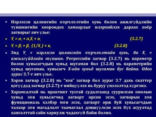 • Нэрлэсэн цалингийн рчл лтийн хувь болон ажилг йдлийнөө ө үНэрлэсэн цалингийн рчл лтийн хувь болон ажилг йдлийнөө ө ү
т вшингийн хоорондох хамаарлыг илэрхийлэх дараах хоёрүт вшингийн хоорондох хамаарлыг илэрхийлэх дараах хоёрү
загварыг авч зье:үзагварыг авч зье:ү
• YYii == αα11 + α+ α22XXii + u+ uii (3.2.7)(3.2.7)
• YYii == ββ11 + β+ β22 ((11/X/Xii ) + u) + uii (3.2.8)(3.2.8)
• ЭндЭнд YYii == нэрлэсэн цалингийн рчл лтийн хувьөө өнэрлэсэн цалингийн рчл лтийн хувьөө ө ,, баба XXii ==
ажилг йдлийн т вшинү үажилг йдлийн т вшинү ү .. Регрессийн загварРегрессийн загвар (3.2.7)(3.2.7) нь параметрнь параметр
болон хувьсагчдын хувьд шугаман болболон хувьсагчдын хувьд шугаман бол (3.2.8)(3.2.8) нь параметрийннь параметрийн
хувьд шугаман, хувьсагчхувьд шугаман, хувьсагч XX-ийн хувьд шугаман бус байна-ийн хувьд шугаман бус байна.. ОдооОдоо
зурагзураг 3.73.7-г авч зьеү-г авч зьеү ..
• Хэрэв загварХэрэв загвар (3.2.8)(3.2.8) ньнь ““з вөз вө ”” загвар бол зураг 3.7 дахь скаттерзагвар бол зураг 3.7 дахь скаттер
цэг дэд загварүүцэг дэд загварүү (3.2.7)(3.2.7)-г нийц лэх нь буруу нэлэлтэд х ргэнэ.үү ү ү-г нийц лэх нь буруу нэлэлтэд х ргэнэ.үү ү ү
• Харамсалтай нь практикт тусгай судалгаанд суурилсан онолынХарамсалтай нь практикт тусгай судалгаанд суурилсан онолын
хувьд з в хувьсагчид загварт орсон эсэх, загварын з вө өхувьд з в хувьсагчид загварт орсон эсэх, загварын з вө ө
функциональ хэлбэр м н эсэх, загварт орж буй хувьсагчдынөфункциональ хэлбэр м н эсэх, загварт орж буй хувьсагчдынө
талаар з в магадлалт таамаглал дэвш лсэн эсэх б х асуултадө үү үталаар з в магадлалт таамаглал дэвш лсэн эсэх б х асуултадө үү ү
хангалттай сайн хариулж чадахг й байж болно.үхангалттай сайн хариулж чадахг й байж болно.ү
 