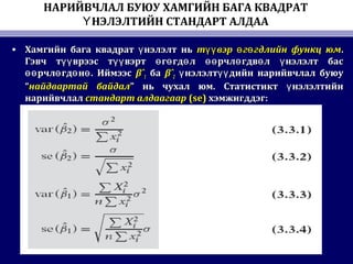 НАРИЙВЧЛАЛ БУЮУ ХАМГИЙН БАГА КВАДРАТ
НЭЛЭЛТИЙН СТАНДАРТ АЛДААҮ
• Хамгийн бага квадрат нэлэлт ньүХамгийн бага квадрат нэлэлт ньү т вэр г гдлийн функц юмүү ө өт вэр г гдлийн функц юмүү ө ө ..
Гэвч т врээс т вэрт г гд л рчл гдв л нэлэлт басүү үү ө ө ө өө ө ө үГэвч т врээс т вэрт г гд л рчл гдв л нэлэлт басүү үү ө ө ө өө ө ө ү
рчл гд н . Иймээсөө ө ө өрчл гд н . Иймээсөө ө ө ө βˆβˆ11 баба βˆβˆ22 нэлэлт дийн нарийвчлал буюуү үүнэлэлт дийн нарийвчлал буюуү үү
““найдвартай байдалнайдвартай байдал”” нь чухал юм. Статистикт нэлэлтийнүнь чухал юм. Статистикт нэлэлтийнү
нарийвчлалнарийвчлал стандарт алдаагаарстандарт алдаагаар (se)(se) хэмжигддэг:хэмжигддэг:
 