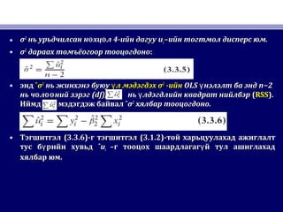 • σσ22
нь урьдчилсан н хц л 4-ийн дагууө өнь урьдчилсан н хц л 4-ийн дагууө ө uuii –ийн тогтмол дисперс юм.–ийн тогтмол дисперс юм.
• σσ22
дараах томъёогоор тооцогдонодараах томъёогоор тооцогдоно::
• эндэнд ˆˆσσ22
нь жинхэнэ буюунь жинхэнэ буюу л мэдэгдэхүл мэдэгдэхү σσ22
-ийн-ийн OLSOLS нэлэлт ба эндүнэлэлт ба эндү n−2n−2
нь ч л ний зэрэгө өөнь ч л ний зэрэгө өө (df),(df), нь лдэгдлийн квадрат нийлбэрүнь лдэгдлийн квадрат нийлбэрү ((RSSRSS).).
ИймдИймд мэдэгдэж байвалмэдэгдэж байвал ˆˆσσ22
хялбар тооцогдонохялбар тооцогдоно..
• ТэгшитгэлТэгшитгэл (3.3.6)(3.3.6)-г тэгшитгэл-г тэгшитгэл (3.1.2)(3.1.2)-той харьцуулахад ажиглалт-той харьцуулахад ажиглалт
тус б рийн хувьдүтус б рийн хувьдү ˆˆuuii –г тооцох шаардлагаг й тул ашиглахадү–г тооцох шаардлагаг й тул ашиглахадү
хялбар юм.хялбар юм.
 