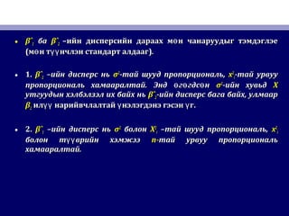 • βˆβˆ11 баба βˆβˆ22 –ийн дисперсийн дараах м н чанаруудыг тэмдэглэеө–ийн дисперсийн дараах м н чанаруудыг тэмдэглэеө
((м н т нчлэн стандарт алдаагө үүм н т нчлэн стандарт алдаагө үү ))..
• 1.1. βˆβˆ22 –ийн дисперс нь–ийн дисперс нь σσ22
-тай шууд пропорциональ,-тай шууд пропорциональ, xx22
ii-тай урвуу-тай урвуу
пропорциональ хамааралтай. Энд г гдс нө ө өпропорциональ хамааралтай. Энд г гдс нө ө ө σσ22
-ийн хувьд-ийн хувьд XX
утгуудын хэлбэлзэл их байх ньутгуудын хэлбэлзэл их байх нь βˆβˆ22-ийн дисперс бага байх, улмаар-ийн дисперс бага байх, улмаар
ββ22 ил нарийвчлалтай нэлэгдэнэ гэсэн гүү ү үил нарийвчлалтай нэлэгдэнэ гэсэн гүү ү ү ..
• 2.2. βˆβˆ11 –ийн дисперс нь–ийн дисперс нь σσ22
болонболон XX22
ii –тай шууд пропорциональ,–тай шууд пропорциональ, xx22
ii
болон т врийн хэмжээүүболон т врийн хэмжээүү nn--тай урвуу пропорциональтай урвуу пропорциональ
хамааралтай.хамааралтай.
 