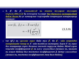 • 3.3. βˆβˆ11 баба βˆβˆ22 нэлэлт д нь з вх н т врээс т вэртү үү ө ө үү үүнэлэлт д нь з вх н т врээс т вэртү үү ө ө үү үү
рчл гдд гг йөө ө ө үрчл гдд гг йөө ө ө ү ба г гдс н т вэртө ө ө үүба г гдс н т вэртө ө ө үү бие биенээсээ хамааралтайбие биенээсээ хамааралтай
байж болохбайж болох ба уг хамаарлыг тэдгээрийн хоорондын ковариациарба уг хамаарлыг тэдгээрийн хоорондын ковариациар
хэмждэг.хэмждэг.
• var (var (βˆβˆ22)) ньнь ргэлж эерэгүргэлж эерэгү байх тулбайх тул βˆβˆ11 баба βˆβˆ22 –ийн хоорондох–ийн хоорондох
ковариацийн чанар ньковариацийн чанар нь X¯X¯ -ийн тэмдгээс хамаарна-ийн тэмдгээс хамаарна.. ХэрэвХэрэв X¯X¯ нь эерэгнь эерэг
бол ковариаци с р г болохыг томъёо харуулж байна. Иймд хэрэвө өбол ковариаци с р г болохыг томъёо харуулж байна. Иймд хэрэвө ө
нцгийн коэффициентөнцгийн коэффициентө ββ22 нь ил нэлэгдвэлүү үнь ил нэлэгдвэлүү ү ((жишээ ньжишээ нь,, налалтналалт
нь огцом байнань огцом байна)) болбол тогтмол коэффициенттогтмол коэффициент ββ11 дутуу нэлэгдэнэүдутуу нэлэгдэнэү
((жишээ ньжишээ нь,, тогтмол коэффициент маш бага байнатогтмол коэффициент маш бага байна).).
 