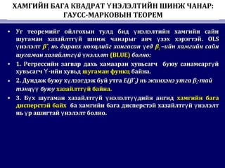 ХАМГИЙН БАГА КВАДРАТ НЭЛЭЛТИЙН ШИНЖ ЧАНАР:Ү
ГАУСС-МАРКОВЫН ТЕОРЕМ
• Уг теоремийг ойлгохын тулд бид нэлэлтийн хамгийн сайнүУг теоремийг ойлгохын тулд бид нэлэлтийн хамгийн сайнү
шугаман хазайлтг й шинж чанарыг авч зэх хэрэгтэйү үшугаман хазайлтг й шинж чанарыг авч зэх хэрэгтэйү ү . OLS. OLS
нэлэлтүнэлэлтү βˆβˆ22 нь дараах н хцлийг хангасан едө үнь дараах н хцлийг хангасан едө ү ββ22 –ийн хамгийн сайн–ийн хамгийн сайн
шугаман хазайлтг й нэлэлтү үшугаман хазайлтг й нэлэлтү ү (BLUE)(BLUE) болноболно::
• 1.1. Регрессийн загвар дахь хамааран хувьсагч буюу санамсарг йүРегрессийн загвар дахь хамааран хувьсагч буюу санамсарг йү
хувьсагч -ийн хувьдҮхувьсагч -ийн хувьдҮ шугаман функцшугаман функц байна.байна.
• 2.2. Дундаж буюу х лээгдэж буй утгаүДундаж буюу х лээгдэж буй утгаү E(βˆE(βˆ22)) нь жинхэнэ утгань жинхэнэ утга ββ22-тай-тай
тэнц буюуүүтэнц буюуүү хазайлтг й байна.үхазайлтг й байна.ү
• 3.3. Б х шугаман хазайлтг й нэлэлт дийн ангидү ү ү үүБ х шугаман хазайлтг й нэлэлт дийн ангидү ү ү үү хамгийн багахамгийн бага
дисперстэй байхдисперстэй байх ба хамгийн бага дисперстэй хазайлтг й нэлэлтү үба хамгийн бага дисперстэй хазайлтг й нэлэлтү ү
нь р ашигтай нэлэлт болноү үнь р ашигтай нэлэлт болноү ү ..
 