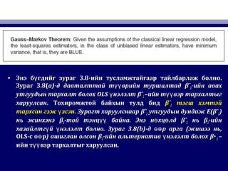 • Энэ б гдийг зурагүЭнэ б гдийг зурагү 3.83.8-ийн тусламжтайгаар тайлбарлаж болно-ийн тусламжтайгаар тайлбарлаж болно..
ЗурагЗураг 3.8(3.8(a)a)-д давталттай т врийн туршилтадүү-д давталттай т врийн туршилтадүү βˆβˆ22-ийн авах-ийн авах
утгуудын тархалт болохутгуудын тархалт болох OLSOLS нэлэлтүнэлэлтү βˆβˆ22 –ийн т вэр тархалтыгүү–ийн т вэр тархалтыгүү
харуулсанхаруулсан.. Тохиромжтой байхын тулд бидТохиромжтой байхын тулд бид βˆβˆ22 тэгш хэмтэйтэгш хэмтэй
тархсан гэж зсэнүтархсан гэж зсэнү .. Зурагт харуулснаарЗурагт харуулснаар βˆβˆ22 утгуудын дундажутгуудын дундаж E(βˆE(βˆ22))
нь жинхэнэнь жинхэнэ ββ22-той тэнц байна. Энэ н хц лдүү ө ө-той тэнц байна. Энэ н хц лдүү ө ө βˆβˆ22 ньнь ββ22-ийн-ийн
хазайлтг й нэлэлт болно. Зурагү үхазайлтг й нэлэлт болно. Зурагү ү 3.8(b)3.8(b)-д-д р аргаөөр аргаөө ((жишээ нь,жишээ нь,
OLSOLS-с рөө-с рөө )) ашиглан олсонашиглан олсон ββ22-ийн альтернатив нэлэлт болохү-ийн альтернатив нэлэлт болохү β∗β∗22 ––
ийн т вэр тархалтыг харуулсан.үүийн т вэр тархалтыг харуулсан.үү
 