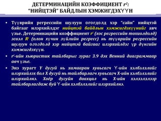 ДЕТЕРМИНАЦИЙН КОЭФФИЦИЕНТ r2
:
“НИЙЦТЭЙ” БАЙДЛЫН ХЭМЖИГДЭХ НҮҮ
• Т врийн регрессийн шулуун г гд лд хэр “сайн” нийцтэйүү ө ө өТ врийн регрессийн шулуун г гд лд хэр “сайн” нийцтэйүү ө ө ө
байгааг илэрхийлдэгбайгааг илэрхийлдэг нийцтэй байдлын хэмжигдэх нийгүүнийцтэй байдлын хэмжигдэх нийгүү авчавч
зье. Детерминацийн коэффициентүзье. Детерминацийн коэффициентү rr22
((хос регрессийн тохиолдолдхос регрессийн тохиолдолд))
эсвэлэсвэл RR22
((олон х чин з йлийн регрессү үолон х чин з йлийн регрессү ү )) ньнь т врийн регрессийнүүт врийн регрессийнүү
шулуун г гд лд хэр нийцтэй байгааг илэрхийлдэг р д нгийнө ө ө ү үшулуун г гд лд хэр нийцтэй байгааг илэрхийлдэг р д нгийнө ө ө ү ү
хэмжигдэх н.үүхэмжигдэх н.үү
• rr22
-ийн хьюристик тайлбарыг зураг 3.9 дэх Венний диаграммаар-ийн хьюристик тайлбарыг зураг 3.9 дэх Венний диаграммаар
авч зье.үавч зье.ү
• Энэ зурагтЭнэ зурагт YY дугуй нь хамааран хувьсагч -ийн хэлбэлзлийгҮдугуй нь хамааран хувьсагч -ийн хэлбэлзлийгҮ
илэрхийлэх болилэрхийлэх бол XX дугуй нь тайлбарлагч хувьсагч Х-ийн хэлбэлзлийгдугуй нь тайлбарлагч хувьсагч Х-ийн хэлбэлзлийг
илэрхийлнэ. Хоёр дугуйн давхцал нь Х-ийн хэлзэлзлээрилэрхийлнэ. Хоёр дугуйн давхцал нь Х-ийн хэлзэлзлээр
тайлбарлагдаж буй -ийн хэлбэлзлийг илэрхийлнэ.Үтайлбарлагдаж буй -ийн хэлбэлзлийг илэрхийлнэ.Ү
 