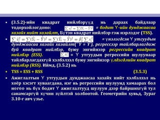 • (3.5.2)(3.5.2)-ийн квадрат нийлбэр д ньүү-ийн квадрат нийлбэр д ньүү дараах байдлаардараах байдлаар
тодорхойлогдонотодорхойлогдоно:: == бодит -ийн дунджаасааҮбодит -ийн дунджаасааҮ
хазайх нийт хазайлтхазайх нийт хазайлт,, Б тэн квадрат нийлбэр гэж нэрлэдэгүБ тэн квадрат нийлбэр гэж нэрлэдэгү ((TSSTSS).).
• == нэлэгдсэн утгуудынү Үнэлэгдсэн утгуудынү Ү
дунджаасаа хазайх хазайлтдунджаасаа хазайх хазайлт(¯ˆ(¯ˆY = Y¯),Y = Y¯), регрессээр тайлбарлагдажрегрессээр тайлбарлагдаж
буй квадрат нийлбэрбуй квадрат нийлбэр,, буюу энгийнээрбуюу энгийнээр регрессийн квадратрегрессийн квадрат
нийлбэрнийлбэр (ESS).(ESS). == утгуудын регрессийн шулуунаарҮ утгуудын регрессийн шулуунаарҮ
тайлбарлагдахг й хэлбэлзэл буюу энгийнээрүтайлбарлагдахг й хэлбэлзэл буюу энгийнээрү лдэгдлийн квадратүлдэгдлийн квадратү
нийлбэрнийлбэр (RSS).(RSS). ИймдИймд, (3.5.2), (3.5.2) ньнь
• TSS = ESS + RSSTSS = ESS + RSS (3.5.3)(3.5.3)
• Ажиглалтын утгуудын дунджаасаа хазайх нийт хэлбэлзэл ньҮАжиглалтын утгуудын дунджаасаа хазайх нийт хэлбэлзэл ньҮ
хоёр хэсэгт хуваагданахоёр хэсэгт хуваагдана,, нэг нь регрессийн шулуунд хамаарах болнэг нь регрессийн шулуунд хамаарах бол
н г нь б х бодит ажиглалтууд шулуун дээр байршихг й тулө өө ү Ү үн г нь б х бодит ажиглалтууд шулуун дээр байршихг й тулө өө ү Ү ү
санамсарг й х чин з йлтэй холбоотойү ү үсанамсарг й х чин з йлтэй холбоотойү ү ү .. Геометрийн хувьдГеометрийн хувьд,, ЗурагЗураг
3.103.10-г авч зье.ү-г авч зье.ү
 
