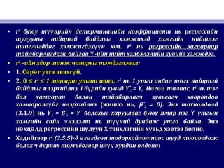 • rr22
буюу т врийн детерминацийн коэффициент нь регрессийнүүбуюу т врийн детерминацийн коэффициент нь регрессийнүү
шулууны нийцтэй байдлыг хэмжихэд хамгийн нийтлэгшулууны нийцтэй байдлыг хэмжихэд хамгийн нийтлэг
ашиглагддаг хэмжигдэх н юмүүашиглагддаг хэмжигдэх н юмүү .. rr22
ньнь регрессийн загварааррегрессийн загвараар
тайлбарлагдаж байгаа -ийн нийт хэлбэлзлийн хувийг хэмждэг.Үтайлбарлагдаж байгаа -ийн нийт хэлбэлзлийн хувийг хэмждэг.Ү
• rr22
–ийн хёор шинж чанарыг тэмдэглэвэл–ийн хёор шинж чанарыг тэмдэглэвэл::
• 1.1. С р г утга авахг йө ө үС р г утга авахг йө ө ү ..
• 22. 0 ≤. 0 ≤ rr22
≤ 1≤ 1 завсарт утгаа авназавсарт утгаа авна.. rr22
ньнь 11 утга авбал т гс нийцтэйөутга авбал т гс нийцтэйө
байдлыг илэрхийлнэбайдлыг илэрхийлнэ, i, i б рийн хувьдүб рийн хувьдү YˆYˆii = Y= Yii .. Н г талаасө өөН г талаасө өө , r, r22
нь тэгнь тэг
бол хамааран болон тайлбарлагч хувьсагч хоорондообол хамааран болон тайлбарлагч хувьсагч хоорондоо
хамааралг йг илэрхийлнэүхамааралг йг илэрхийлнэү ((жишээ ньжишээ нь,, βˆβˆ22 = 0).= 0). Энэ тохиолдолдЭнэ тохиолдолд
(3.1.9)(3.1.9) ньнь YˆYˆii = βˆ= βˆ11 = Y¯= Y¯ болохыг харуулдаг буюу ямар нэг утгынҮболохыг харуулдаг буюу ямар нэг утгынҮ
хамгийн сайн нэлэлт нь т ний дундаж утга байнаү үүхамгийн сайн нэлэлт нь т ний дундаж утга байнаү үү .. ЭнэЭнэ
н хц лд регрессийн шулуун Х тэнхлэгийн хувьд хэвтээ болно.ө өн хц лд регрессийн шулуун Х тэнхлэгийн хувьд хэвтээ болно.ө ө
• ХэдийгээрХэдийгээр rr22
(3.5.5)(3.5.5)-д г гдс н тодорхойлолтоос шууд тооцогдожө ө ө-д г гдс н тодорхойлолтоос шууд тооцогдожө ө ө
болох ч дараах томъёогоор ил хурдан олдоноүүболох ч дараах томъёогоор ил хурдан олдоноүү ::
 