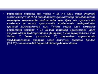 • Регрессийн х рээнд авч звэлү үРегрессийн х рээнд авч звэлү ү rr22
ньнь rr-с ил утга учиртайүү-с ил утга учиртайүү
хэмжигдэх н б г д тайлбарлагч хувьсагчдаар тайлбарлагдахүү ө өөхэмжигдэх н б г д тайлбарлагч хувьсагчдаар тайлбарлагдахүү ө өө
хамааран хувьсагчийн хэлбэлзлийн хувь буюу нэг хувьсагчийнхамааран хувьсагчийн хэлбэлзлийн хувь буюу нэг хувьсагчийн
хэлбэлзэл нь н г хувьсагчийн хэлбэлзлийг тодорхойлдогө өөхэлбэлзэл нь н г хувьсагчийн хэлбэлзлийг тодорхойлдогө өө
ер нхий хэмжигдэх н юмө үүер нхий хэмжигдэх н юмө үү .. нээс гадна олон хэмжээстҮүнээс гадна олон хэмжээстҮү
регрессийн загвартрегрессийн загварт r (= R)r (= R)-ийн тайлбар эргэлзээтэй утга-ийн тайлбар эргэлзээтэй утга
илэрхийлдгийг бид харах болно.илэрхийлдгийг бид харах болно. ДашрамдДашрамд,, мн тодорхойлсонө өмн тодорхойлсонө ө rr22
ньнь
бодитбодит YYii болон нэлэгдсэнүболон нэлэгдсэнү YˆYˆii хоорондын корреляцийнхоорондын корреляцийн
коэффициентийг квадрат зэрэг дэш лэн тооцож болдог.үүкоэффициентийг квадрат зэрэг дэш лэн тооцож болдог.үү
(3.5.13)(3.5.13)-г ашиглан бид дараах байдлаар бичиж болно-г ашиглан бид дараах байдлаар бичиж болно
 