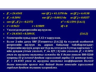 • βˆβˆ11 = 24.4545= 24.4545 var (var (βˆβˆ11) = 41.1370) = 41.1370 баба se (se (βˆβˆ11) = 6.4138) = 6.4138
• βˆβˆ22 = 0.5091= 0.5091 var (var (βˆβˆ22) = 0.0013) = 0.0013 баба se (se (βˆβˆ22) = 0.0357) = 0.0357
• cov (cov (βˆβˆ11, βˆ, βˆ22) = −0.2172) = −0.2172 σˆσˆ22
= 42.1591= 42.1591 (3.6.1)(3.6.1)
• rr22
= 0.9621= 0.9621 r = 0.9809r = 0.9809 df = 8df = 8
• нэлэгдсэн регрессийн шулуун ньҮнэлэгдсэн регрессийн шулуун ньҮ
• YˆYˆii = 24.4545 + 0.5091X= 24.4545 + 0.5091Xii (3.6.2)(3.6.2)
• Геометрийн хувьд зурагГеометрийн хувьд зураг 3.123.12-т харуулсан-т харуулсан..
• Б лэгүБ лэгү 22-ийн дагуу-ийн дагуу SRF [SRF [ТэгшитгэлТэгшитгэл (3.6.2)](3.6.2)] ба т нтэй холбоотойүүба т нтэй холбоотойүү
регрессийн шулуун нь дараах байдлаар тайлбарлагддагрегрессийн шулуун нь дараах байдлаар тайлбарлагддаг::
Регрессийн шулуун дээрх цэг б р нь г гдс н Х утгад харгалзах -ү ө ө ө ҮРегрессийн шулуун дээрх цэг б р нь г гдс н Х утгад харгалзах -ү ө ө ө Ү
ийн дундаж утгын нэлэлт,үийн дундаж утгын нэлэлт,ү YˆYˆii ньнь E(Y | XE(Y | Xii))-ийн нэлэлтү-ийн нэлэлтү . βˆ. βˆ22 = 0.5091= 0.5091
утгаутга нь шулууны налалтыг хэмждэг ба Х долоо хоногтнь шулууны налалтыг хэмждэг ба Х долоо хоногт $80$80--$260$260
хоорондхооронд $1$1-р с х д дундаж хэрэглээний зардал 51 центээр снө ө ө ө ө-р с х д дундаж хэрэглээний зардал 51 центээр снө ө ө ө ө..
βˆβˆ11 = 24.4545= 24.4545 утга нь шулууны тогтмол коэффициент б г дө өөутга нь шулууны тогтмол коэффициент б г дө өө
долоо хоногийн орлого тэг байхад долоо хоногийн хэрэглээнийдолоо хоногийн орлого тэг байхад долоо хоногийн хэрэглээний
зардлын дундаж т вшинг илэрхийлнэ.үзардлын дундаж т вшинг илэрхийлнэ.ү
 