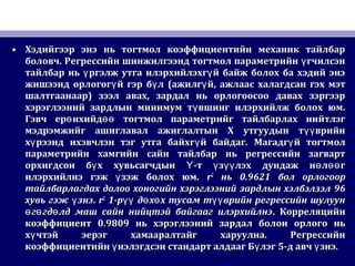• Хэдийгээр энэ нь тогтмол коэффициентийн механик тайлбарХэдийгээр энэ нь тогтмол коэффициентийн механик тайлбар
боловчболовч.. Регрессийн шинжилгээнд тогтмол параметрийн гчилсэнүРегрессийн шинжилгээнд тогтмол параметрийн гчилсэнү
тайлбар нь ргэлж утга илэрхийлэхг й байж болох ба хэдий энэү үтайлбар нь ргэлж утга илэрхийлэхг й байж болох ба хэдий энэү ү
жишээнд орлогог й гэр б лү үжишээнд орлогог й гэр б лү ү ((ажилг йүажилг йү ,, ажлаас халагдсан гэх мэтажлаас халагдсан гэх мэт
шалтгаанааршалтгаанаар)) зээл авах, зардал нь орлогоосоо давах зэргээрзээл авах, зардал нь орлогоосоо давах зэргээр
хэрэглээний зардлын минимум т вшинг илэрхийлж болох юм.үхэрэглээний зардлын минимум т вшинг илэрхийлж болох юм.ү
Гэвч ер нхийд тогтмол параметрийг тайлбарлах нийтлэгө өөГэвч ер нхийд тогтмол параметрийг тайлбарлах нийтлэгө өө
мэдрэмжийг ашиглавал ажиглалтын Х утгуудын т врийнүүмэдрэмжийг ашиглавал ажиглалтын Х утгуудын т врийнүү
х рээнд ихэвчлэн тэг утга байхг й байдагү үх рээнд ихэвчлэн тэг утга байхг й байдагү ү .. Магадг йүМагадг йү тогтмолтогтмол
параметрийн хамгийн сайн тайлбар нь регрессийн загвартпараметрийн хамгийн сайн тайлбар нь регрессийн загварт
орхигдсон б х хувьсагчдын -т з лэх дундаж н л гү Ү ү үү ө өөорхигдсон б х хувьсагчдын -т з лэх дундаж н л гү Ү ү үү ө өө
илэрхийлнэ гэж зэж болох юм.үилэрхийлнэ гэж зэж болох юм.ү rr22
ньнь 0.96210.9621 бол орлогоорбол орлогоор
тайлбарлагдах долоо хоногийн хэрэглээний зардлын хэлбэлзэлтайлбарлагдах долоо хоногийн хэрэглээний зардлын хэлбэлзэл 9696
хувь гэж знэүхувь гэж знэү .. rr22
11-р д х х тусам т врийн регрессийн шулуунүү ө ө үү-р д х х тусам т врийн регрессийн шулуунүү ө ө үү
г гд лд маш сайн нийцтэй байгааг илэрхийлнэө ө өг гд лд маш сайн нийцтэй байгааг илэрхийлнэө ө ө .. КорреляцийнКорреляцийн
коэффициенткоэффициент 0.98090.9809 нь хэрэглээний зардал болон орлого ньнь хэрэглээний зардал болон орлого нь
х чтэй эерэг хамааралтайг харуулна. Регрессийнүх чтэй эерэг хамааралтайг харуулна. Регрессийнү
коэффициентийн нэлэгдсэн стандарт алдааг Б лэгү үкоэффициентийн нэлэгдсэн стандарт алдааг Б лэгү ү 55-д авч знэү-д авч знэү ..
 