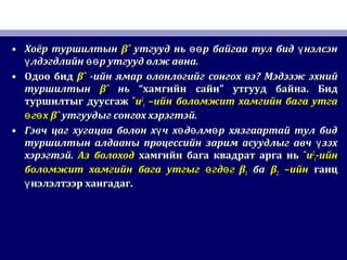• Хоёр туршилтынХоёр туршилтын βˆβˆ утгууд нь р байгаа тул бид нэлсэнөө үутгууд нь р байгаа тул бид нэлсэнөө ү
лдэгдлийн р утгууд олж авна.ү өөлдэгдлийн р утгууд олж авна.ү өө
• Одоо бидОдоо бид βˆβˆ -ийн ямар олонлогийг сонгох вэ-ийн ямар олонлогийг сонгох вэ?? Мэдээж эхнийМэдээж эхний
туршилтынтуршилтын βˆβˆ ньнь ““хамгийн сайнхамгийн сайн”” утгууд байнаутгууд байна.. БидБид
туршилтыг дуусгажтуршилтыг дуусгаж ˆˆuu22
ii –ийн боломжит хамгийн бага утга–ийн боломжит хамгийн бага утга
г хө өг хө ө βˆβˆ утгуудыг сонгох хэрэгтэй.утгуудыг сонгох хэрэгтэй.
• Гэвч цаг хугацаа болон х ч х д лм р хязгаартай тул бидү ө ө өГэвч цаг хугацаа болон х ч х д лм р хязгаартай тул бидү ө ө ө
туршилтын алдааны процессийн зарим асуудлыг авч зэхүтуршилтын алдааны процессийн зарим асуудлыг авч зэхү
хэрэгтэй.хэрэгтэй. Аз болоходАз болоход хамгийн бага квадрат арга ньхамгийн бага квадрат арга нь ˆˆuu22
ii-ийн-ийн
боломжит хамгийн бага утгыг гд гө өболомжит хамгийн бага утгыг гд гө ө ββ11 баба ββ22 –ийн–ийн ганцганц
нэлэлтээр хангадаг.үнэлэлтээр хангадаг.ү
 