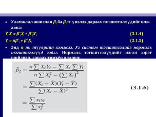 • Уламжлал ашигланУламжлал ашиглан ββ11 баба ββ22 –г нэлэх дараах тэгшитгэл дийг олжү үү–г нэлэх дараах тэгшитгэл дийг олжү үү
авнаавна::
YYii XXii == βˆβˆ11XXii ++ βˆβˆ22XX22
ii (3.1.4)(3.1.4)
YYii = n= nβˆβˆ11 + βˆ+ βˆ22XXii (3.1.5)(3.1.5)
• ЭндЭнд nn нь т врийн хэмжээүүнь т врийн хэмжээүү .. Уг систем тэгшитгэлийг нормальУг систем тэгшитгэлийг нормаль
тэгшитгэл д гэдэг.үүтэгшитгэл д гэдэг.үү Нормаль тэгшитгэл дийг нэгэн зэрэгүүНормаль тэгшитгэл дийг нэгэн зэрэгүү
шийдвэлшийдвэл,, дараах томъёо олдонодараах томъёо олдоно::
 