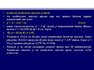 • σσ22
-ийн ач холбогдлыг шалгах-ийн ач холбогдлыг шалгах: χ: χ22
тесттест
• Ач холбогдлыг шалгах аргын өөр нэг жишээ болгож дараахАч холбогдлыг шалгах аргын өөр нэг жишээ болгож дараах
хувьсагчийг авч үзьехувьсагчийг авч үзье::
• χχ22
== n − 2 (n − 2 (σσˆˆ22
// σσ22
)) (5.4.1)(5.4.1)
• өмнө тэмдэглэсэнчлэнөмнө тэмдэглэсэнчлэн,, n − 2 dfn − 2 df бүхийбүхий χχ22
тархалттай байнатархалттай байна.. ЖишээЖишээ
болгонболгон σσˆˆ22
= 42.1591= 42.1591 баба df = 8df = 8 гэегэе.. Хэрэв:Хэрэв:
• HH00: σ: σ22
= 85= 85 баба HH11: σ: σ22
≠≠ 85,85,
• ТэгшитгэлТэгшитгэл (5.4.1)(5.4.1) ньнь HH00-ийн хувьд статистик тестээр хангана.-ийн хувьд статистик тестээр хангана. ЗохихЗохих
утгуудыгутгуудыг (5.4.1)(5.4.1)-т орлуулж-т орлуулж HH00-ийн дагуу олвол-ийн дагуу олвол χχ22
= 3.97= 3.97 байнабайна.. ХэрэвХэрэв α =α =
5%, χ5%, χ22
критик утгууд нькритик утгууд нь 2.17972.1797 баба 17.5346.17.5346.
• ТооцсонТооцсон χχ22
нь эдгээр хязгаарын хооронд орших тулнь эдгээр хязгаарын хооронд орших тул HH00 няцаагдахгүй.няцаагдахгүй.
Таамаглал шалгахТаамаглал шалгах χχ22
ач холбогдлыг шалгах аргыг хүснэгт 5.2-тач холбогдлыг шалгах аргыг хүснэгт 5.2-т
нэгтгэсэн.нэгтгэсэн.
 