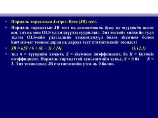 • Нормаль тархалтын Jarque–Bera (JB) тест.
• Нормаль тархалтын JB тест нь асимптотик буюу их түүврийн тест
юм. энэ нь мөн OLS үлдэгдлүүдэд суурилдаг. Энэ тестийг хийхийн тулд
эхлээд OLS-ийн үлдэгдлийн хэмжигдэхүүн болох skewness болон
kurtosis-ыг тооцож дараа нь дараах тест статистикийг тооцдог:
• JB = n[S2
/ 6 + (K − 3)2
/ 24] (5.12.1)
• энд n = түүврийн хэмжээ, S = skewness коэффициент, ба K = kurtosis
коэффициент. Нормаль тархалттай хувьсагчийн хувьд, S = 0 ба K =
3. Энэ тохиолдолд JB статистикийн утга нь 0 болно.
 