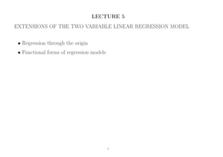LECTURE 5
EXTENSIONS OF THE TWO VARIABLE LINEAR REGRESSION MODEL
• Regression through the origin
• Functional forms of regression models
1
 
