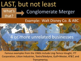 LAST, but not least
Conglomerate Merger
4 or more unrelated businesses
Example:
Famous examples from the 1960s include Ling-Temco-Vought, ITT
Corporation, Litton Industries, TextroTeledyne, Gulf+Wester, AT&T, and
Transamerica.
What’s
that?
Walt Disney Co. & ABC
 