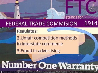 FEDERAL TRADE COMMISION 1914
Regulates:
2.Unfair competition methods
in interstate commerce
3.Fraud in advertising
FTCstands for
 