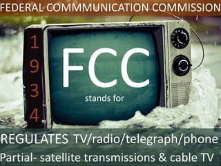 FEDERAL COMMMUNICATION COMMISSION
FCC
REGULATES TV/radio/telegraph/phone
Partial- satellite transmissions & cable TV
1
9
3
4
stands for
 