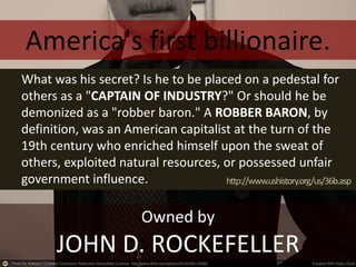 Owned by
JOHN D. ROCKEFELLER
What was his secret? Is he to be placed on a pedestal for
others as a "CAPTAIN OF INDUSTRY?" Or should he be
demonized as a "robber baron." A ROBBER BARON, by
definition, was an American capitalist at the turn of the
19th century who enriched himself upon the sweat of
others, exploited natural resources, or possessed unfair
government influence.
America's first billionaire.
http://www.ushistory.org/us/36b.asp
 