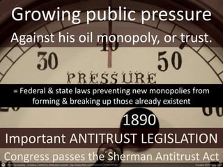 Growing public pressure
Against his oil monopoly, or trust.
1890
Congress passes the Sherman Antitrust Act
Important ANTITRUST LEGISLATION
= Federal & state laws preventing new monopolies from
forming & breaking up those already existent
 