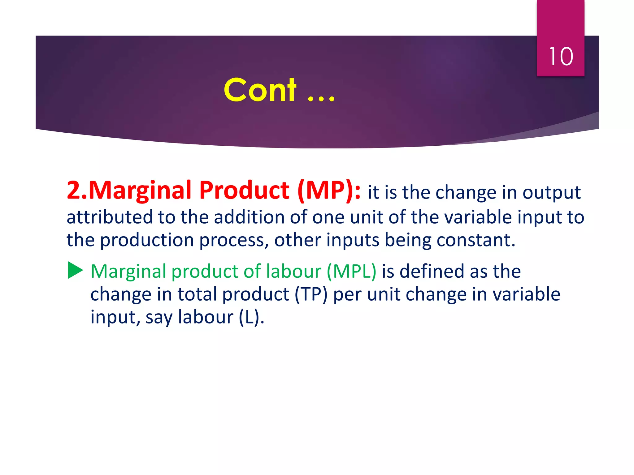 Cont …
2.Marginal Product (MP): it is the change in output
attributed to the addition of one unit of the variable input to
the production process, other inputs being constant.
 Marginal product of labour (MPL) is defined as the
change in total product (TP) per unit change in variable
input, say labour (L).
10
 