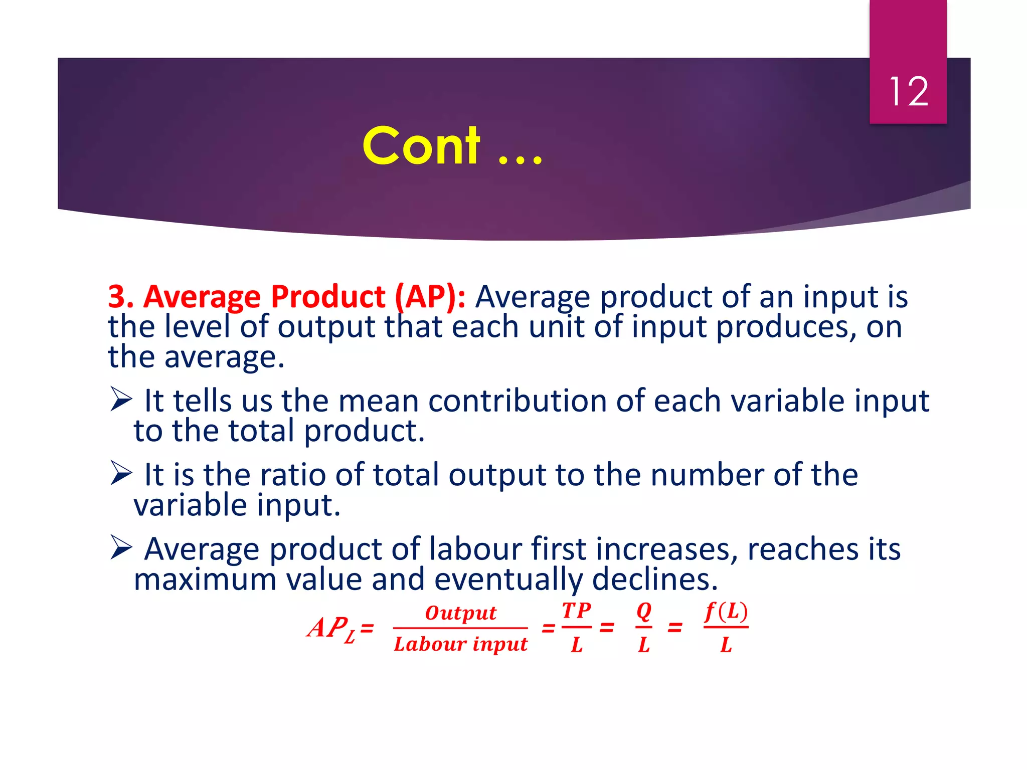 Cont …
3. Average Product (AP): Average product of an input is
the level of output that each unit of input produces, on
the average.
 It tells us the mean contribution of each variable input
to the total product.
 It is the ratio of total output to the number of the
variable input.
 Average product of labour first increases, reaches its
maximum value and eventually declines.
A𝑃𝐿 =
𝑶𝒖𝒕𝒑𝒖𝒕
𝑳𝒂𝒃𝒐𝒖𝒓 𝒊𝒏𝒑𝒖𝒕
=
𝑻𝑷
𝑳
=
𝑸
𝑳
=
𝒇(𝑳)
𝑳
12
 