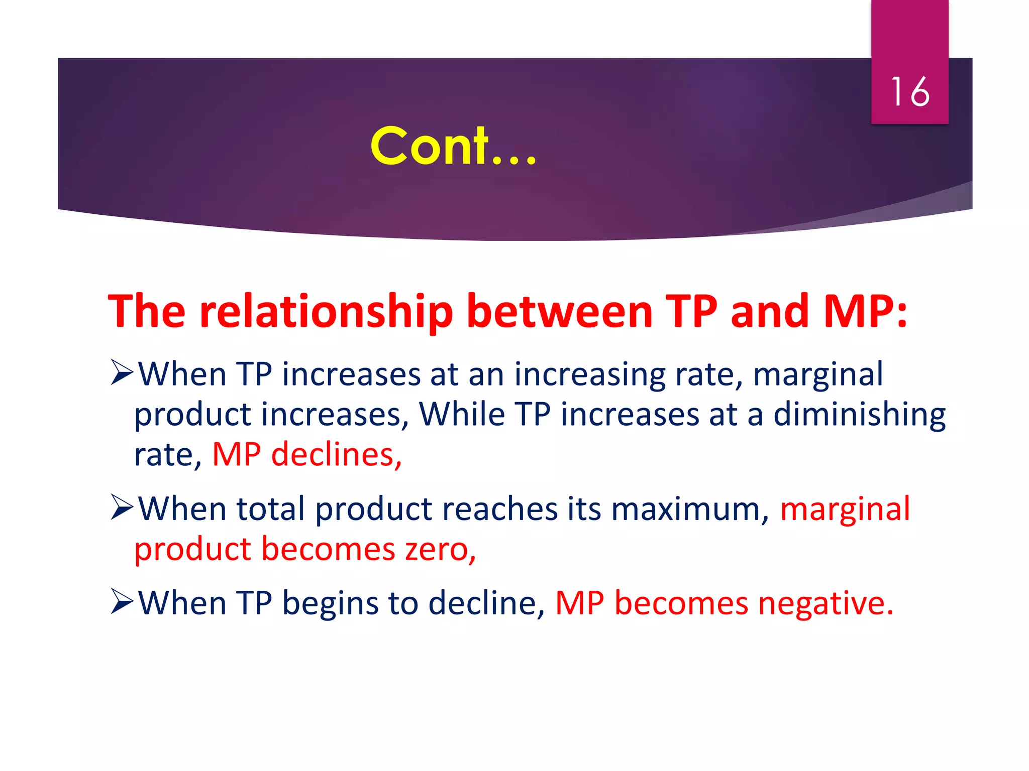 Cont…
The relationship between TP and MP:
When TP increases at an increasing rate, marginal
product increases, While TP increases at a diminishing
rate, MP declines,
When total product reaches its maximum, marginal
product becomes zero,
When TP begins to decline, MP becomes negative.
16
 