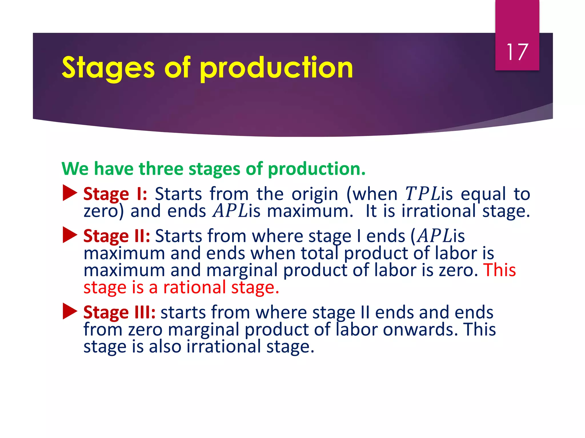 Stages of production
We have three stages of production.
 Stage I: Starts from the origin (when 𝑇𝑃𝐿is equal to
zero) and ends 𝐴𝑃𝐿is maximum. It is irrational stage.
 Stage II: Starts from where stage I ends (𝐴𝑃𝐿is
maximum and ends when total product of labor is
maximum and marginal product of labor is zero. This
stage is a rational stage.
 Stage III: starts from where stage II ends and ends
from zero marginal product of labor onwards. This
stage is also irrational stage.
17
 