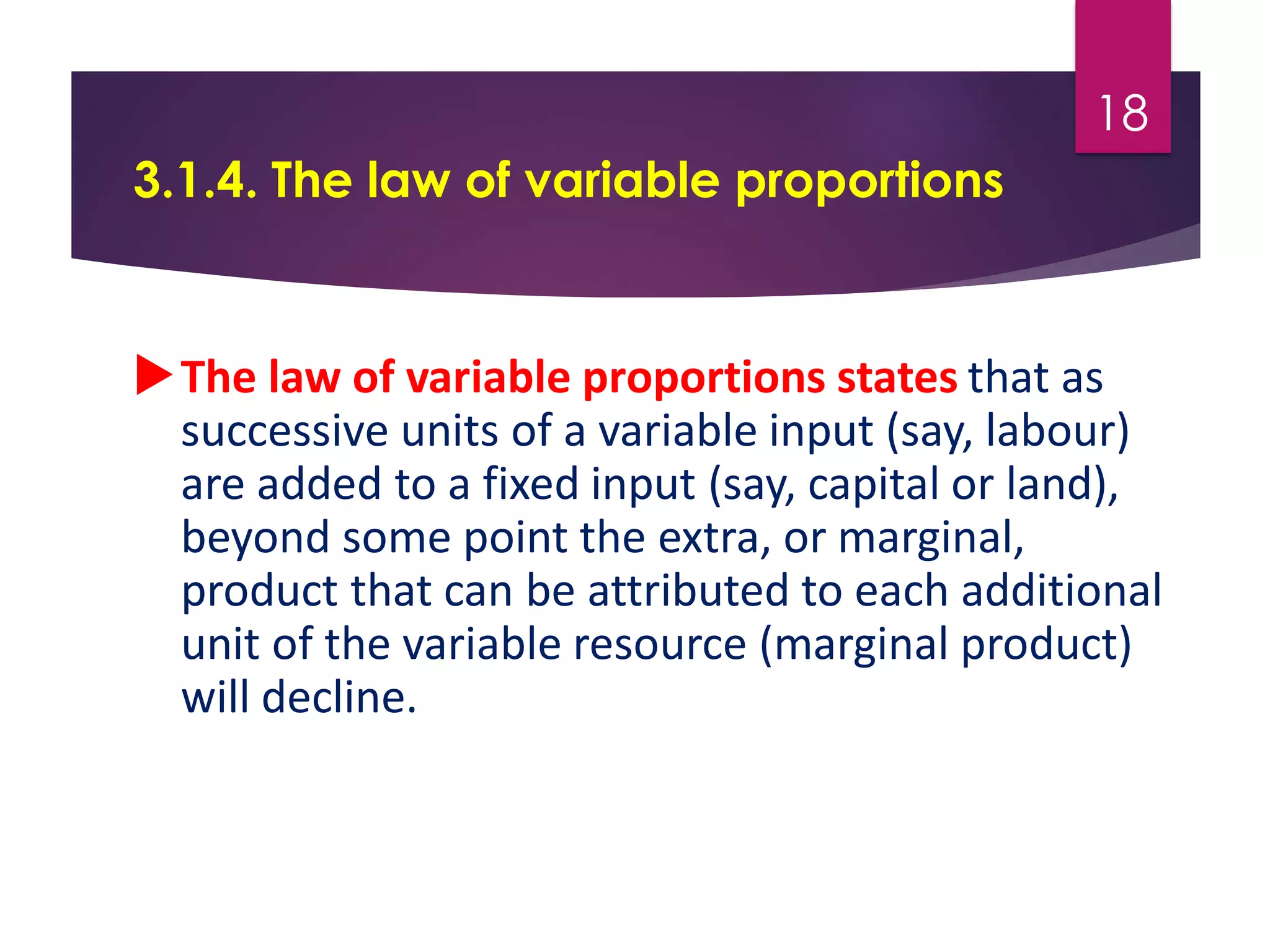 3.1.4. The law of variable proportions
The law of variable proportions states that as
successive units of a variable input (say, labour)
are added to a fixed input (say, capital or land),
beyond some point the extra, or marginal,
product that can be attributed to each additional
unit of the variable resource (marginal product)
will decline.
18
 