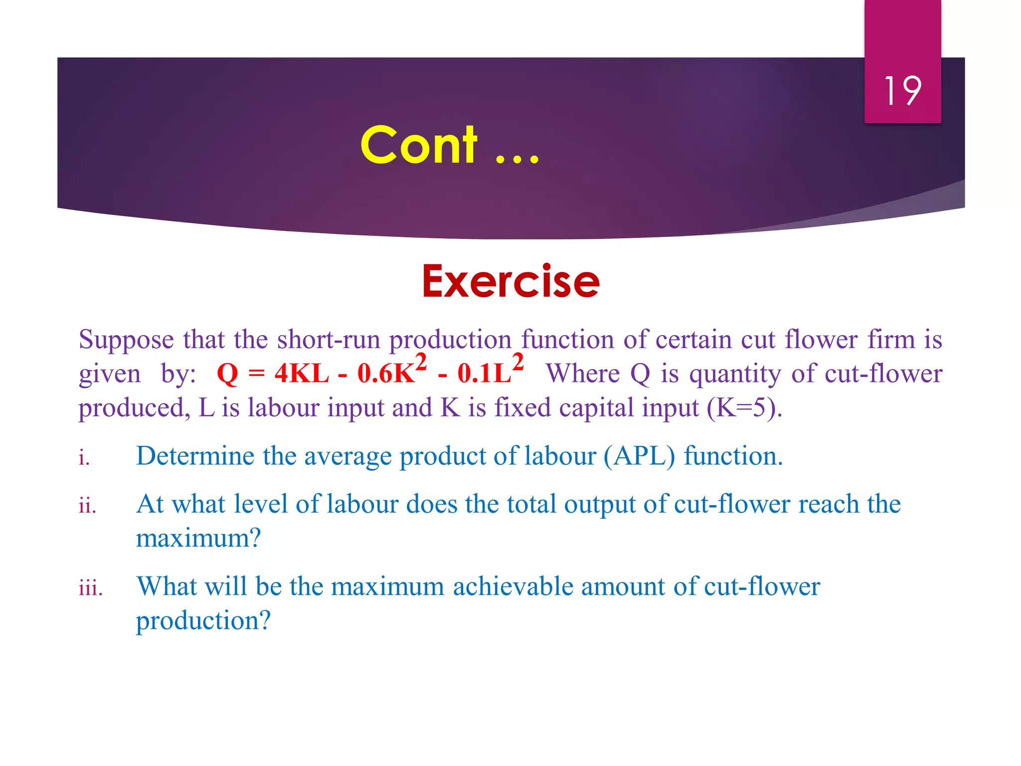 Cont …
Exercise
Suppose that the short-run production function of certain cut flower firm is
given by: Q = 4KL - 0.6K2 - 0.1L2 Where Q is quantity of cut-flower
produced, L is labour input and K is fixed capital input (K=5).
i. Determine the average product of labour (APL) function.
ii. At what level of labour does the total output of cut-flower reach the
maximum?
iii. What will be the maximum achievable amount of cut-flower
production?
19
 