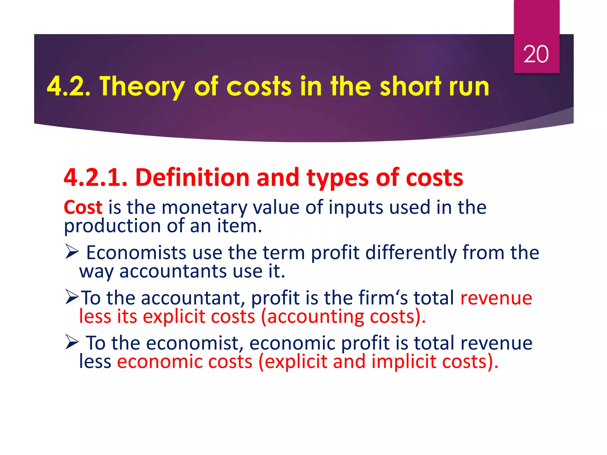 4.2. Theory of costs in the short run
4.2.1. Definition and types of costs
Cost is the monetary value of inputs used in the
production of an item.
 Economists use the term profit differently from the
way accountants use it.
To the accountant, profit is the firm‘s total revenue
less its explicit costs (accounting costs).
 To the economist, economic profit is total revenue
less economic costs (explicit and implicit costs).
20
 