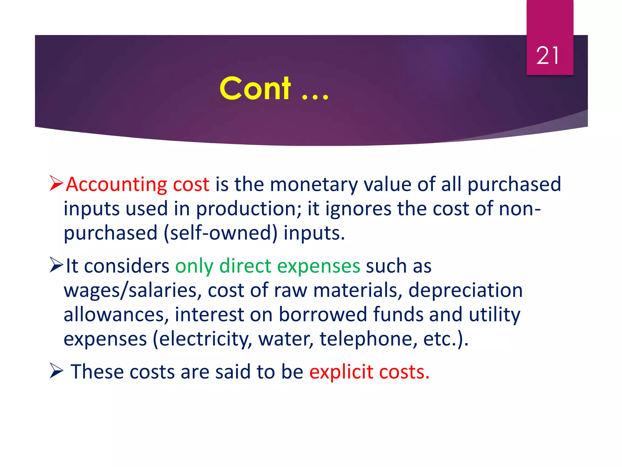 Cont …
Accounting cost is the monetary value of all purchased
inputs used in production; it ignores the cost of non-
purchased (self-owned) inputs.
It considers only direct expenses such as
wages/salaries, cost of raw materials, depreciation
allowances, interest on borrowed funds and utility
expenses (electricity, water, telephone, etc.).
 These costs are said to be explicit costs.
21
 