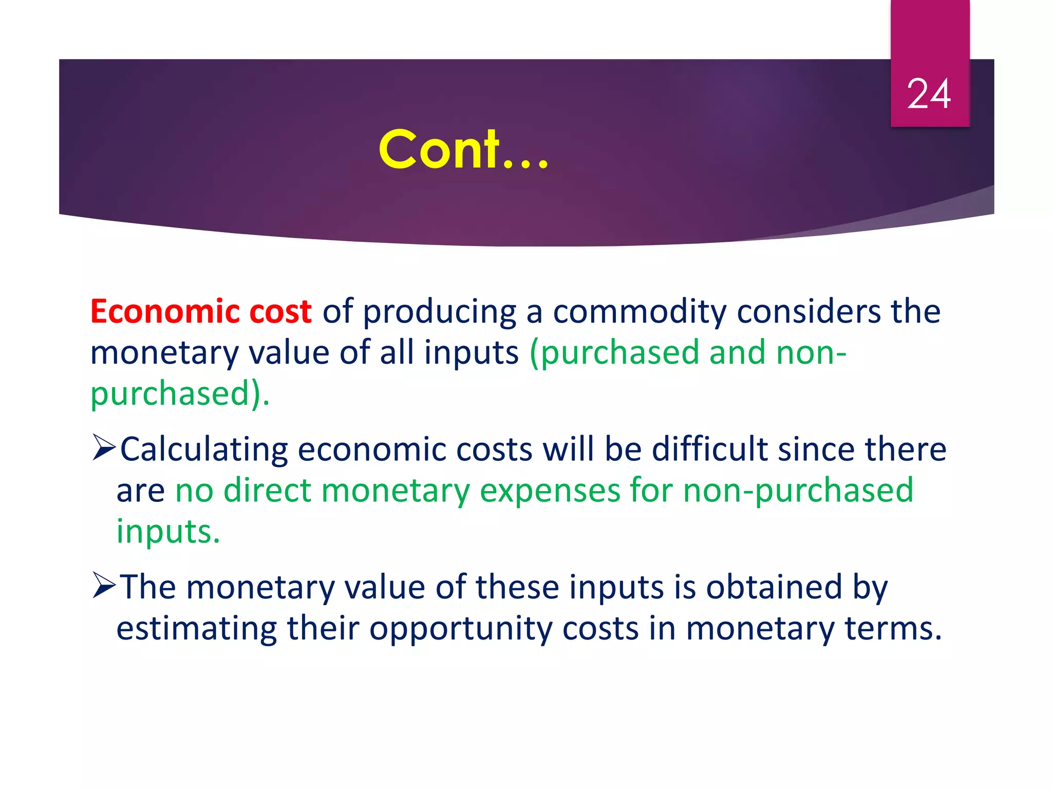 Cont…
Economic cost of producing a commodity considers the
monetary value of all inputs (purchased and non-
purchased).
Calculating economic costs will be difficult since there
are no direct monetary expenses for non-purchased
inputs.
The monetary value of these inputs is obtained by
estimating their opportunity costs in monetary terms.
24
 