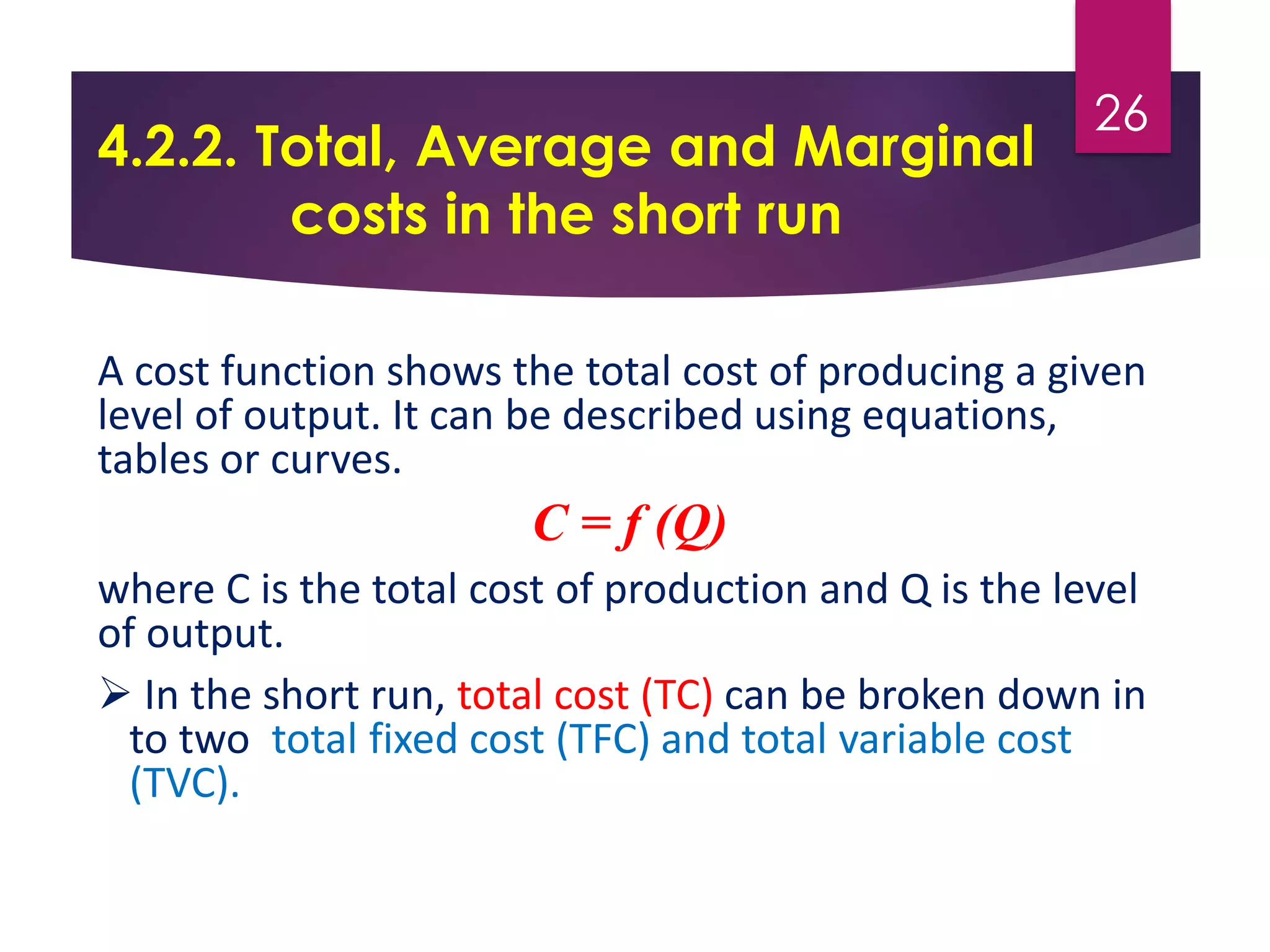 4.2.2. Total, Average and Marginal
costs in the short run
A cost function shows the total cost of producing a given
level of output. It can be described using equations,
tables or curves.
C = f (Q)
where C is the total cost of production and Q is the level
of output.
 In the short run, total cost (TC) can be broken down in
to two total fixed cost (TFC) and total variable cost
(TVC).
26
 