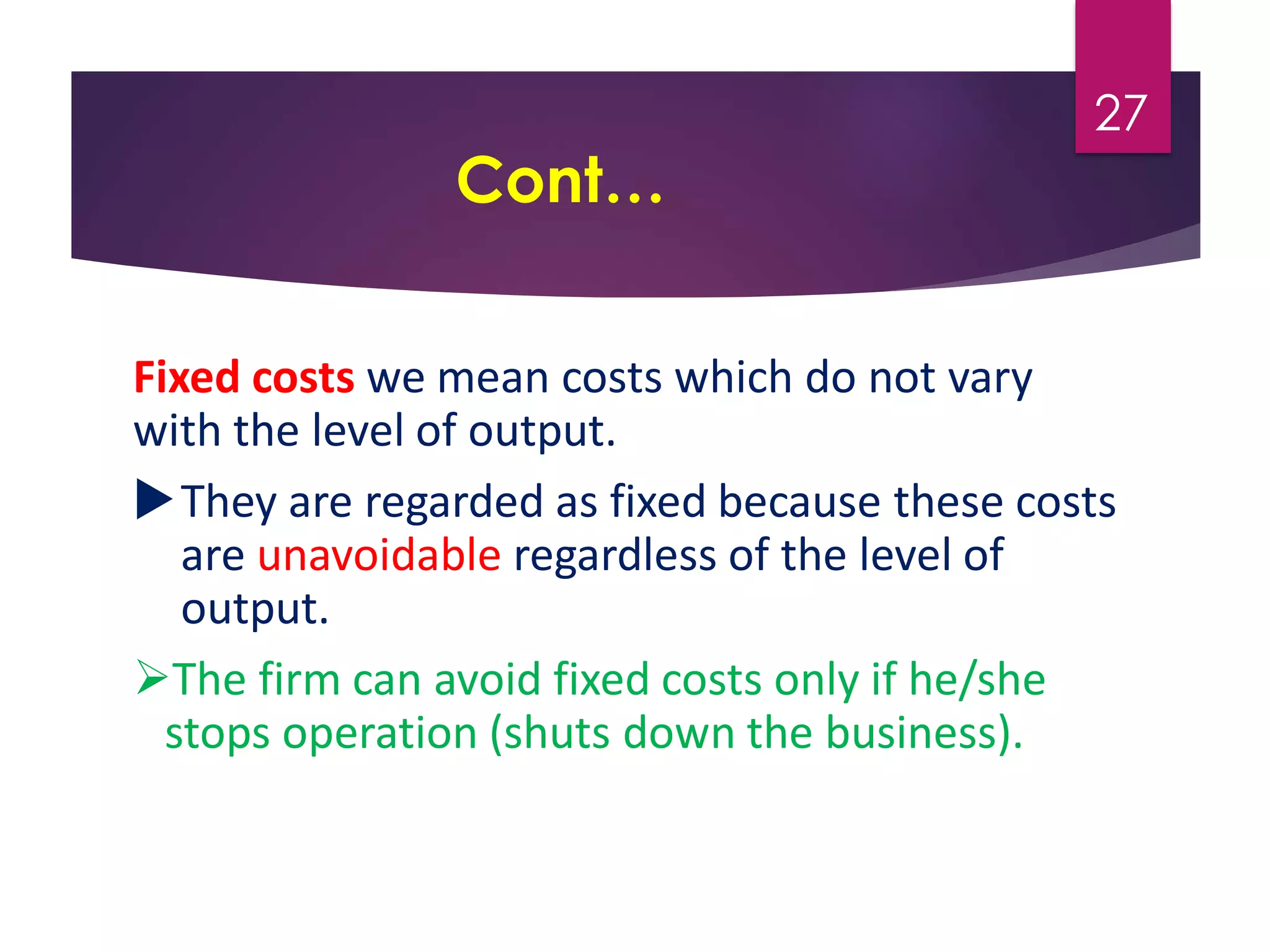 Cont…
Fixed costs we mean costs which do not vary
with the level of output.
They are regarded as fixed because these costs
are unavoidable regardless of the level of
output.
The firm can avoid fixed costs only if he/she
stops operation (shuts down the business).
27
 