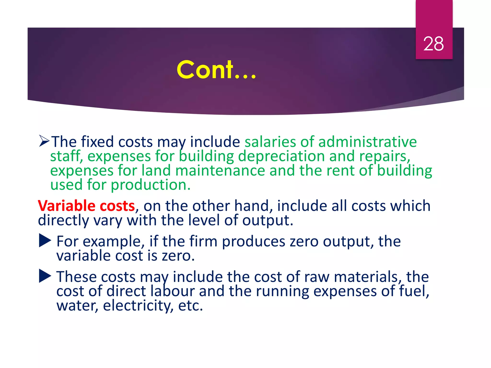 Cont…
The fixed costs may include salaries of administrative
staff, expenses for building depreciation and repairs,
expenses for land maintenance and the rent of building
used for production.
Variable costs, on the other hand, include all costs which
directly vary with the level of output.
 For example, if the firm produces zero output, the
variable cost is zero.
 These costs may include the cost of raw materials, the
cost of direct labour and the running expenses of fuel,
water, electricity, etc.
28
 