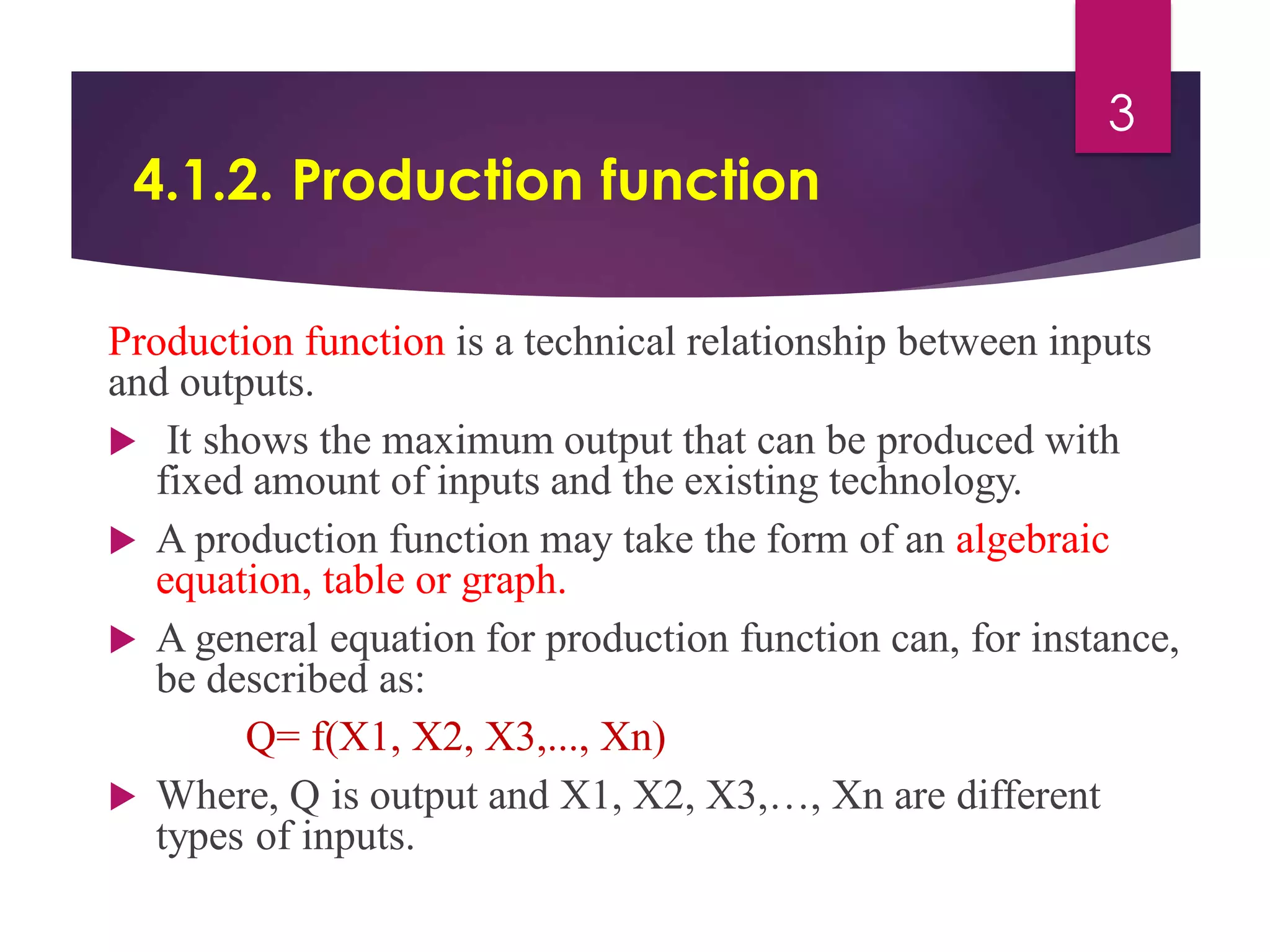 4.1.2. Production function
Production function is a technical relationship between inputs
and outputs.
 It shows the maximum output that can be produced with
fixed amount of inputs and the existing technology.
 A production function may take the form of an algebraic
equation, table or graph.
 A general equation for production function can, for instance,
be described as:
Q= f(X1, X2, X3,..., Xn)
 Where, Q is output and X1, X2, X3,…, Xn are different
types of inputs.
3
 