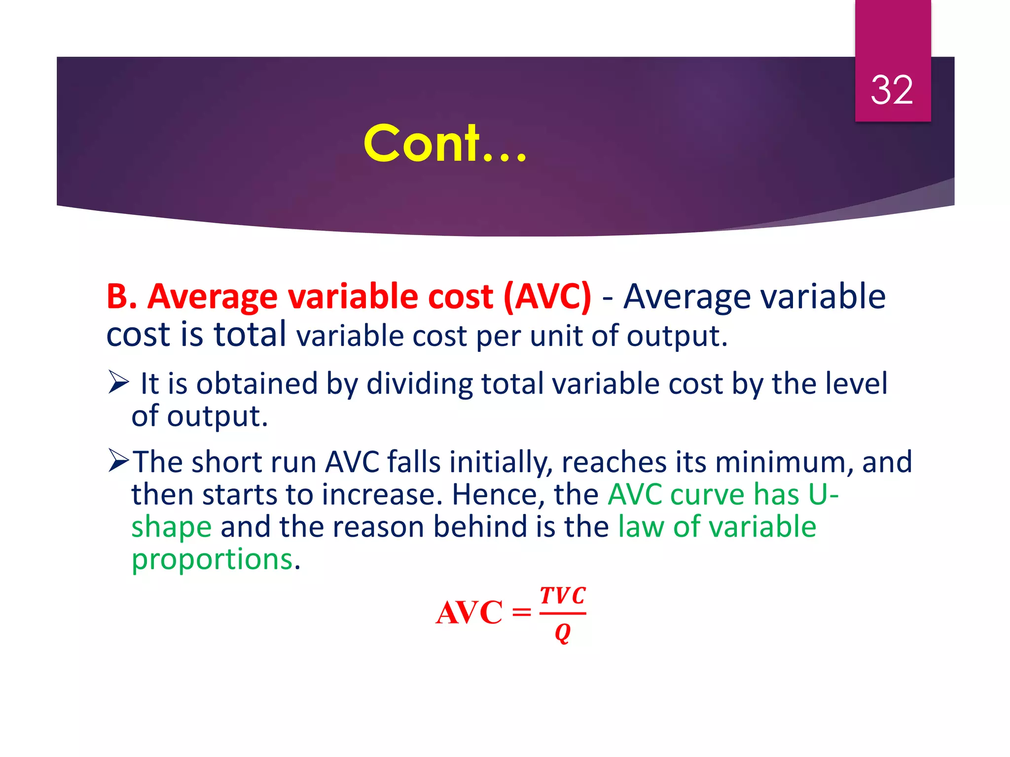 Cont…
B. Average variable cost (AVC) - Average variable
cost is total variable cost per unit of output.
 It is obtained by dividing total variable cost by the level
of output.
The short run AVC falls initially, reaches its minimum, and
then starts to increase. Hence, the AVC curve has U-
shape and the reason behind is the law of variable
proportions.
AVC =
𝑻𝑽𝑪
𝑸
32
 