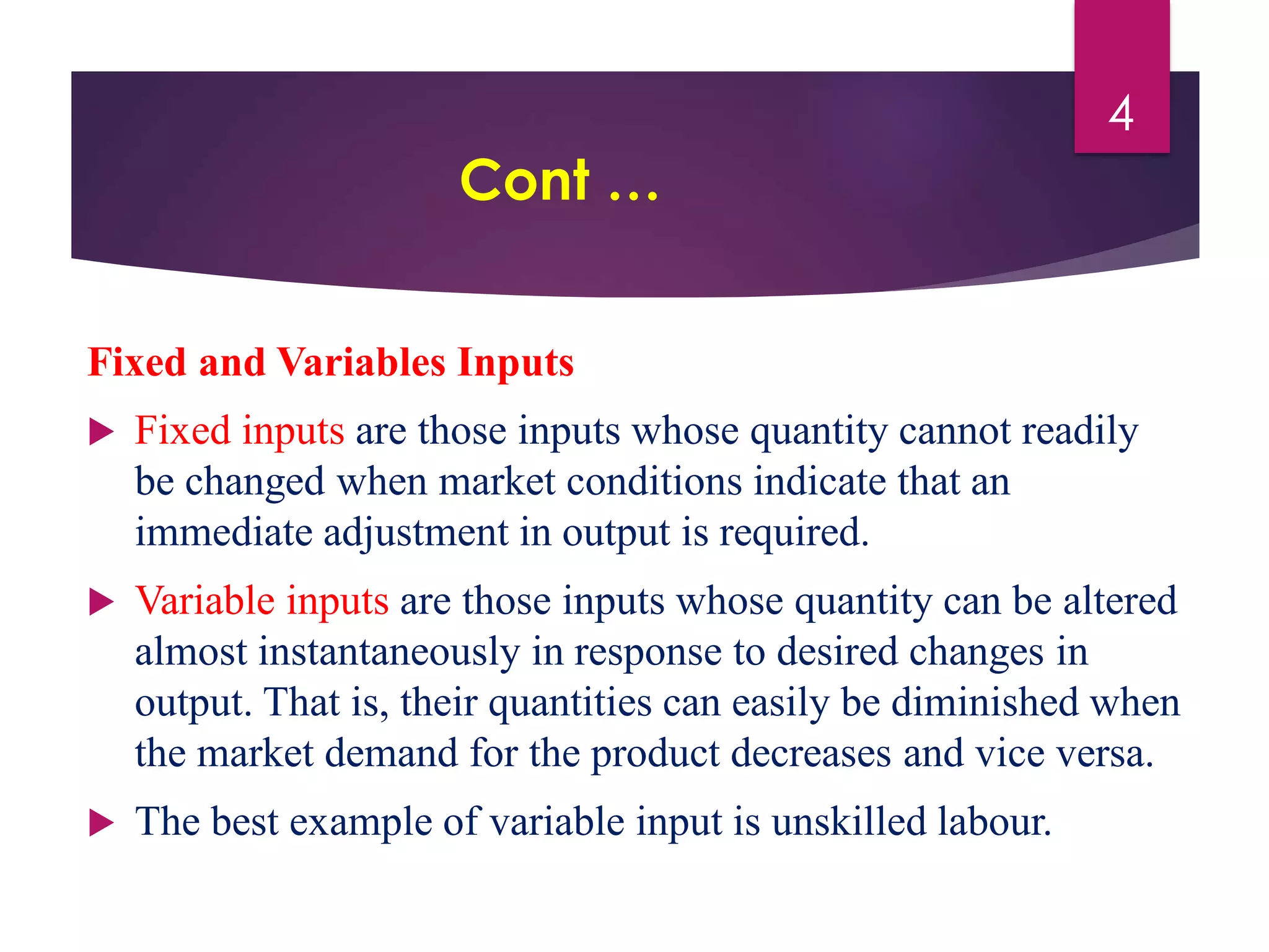 Cont …
Fixed and Variables Inputs
 Fixed inputs are those inputs whose quantity cannot readily
be changed when market conditions indicate that an
immediate adjustment in output is required.
 Variable inputs are those inputs whose quantity can be altered
almost instantaneously in response to desired changes in
output. That is, their quantities can easily be diminished when
the market demand for the product decreases and vice versa.
 The best example of variable input is unskilled labour.
4
 