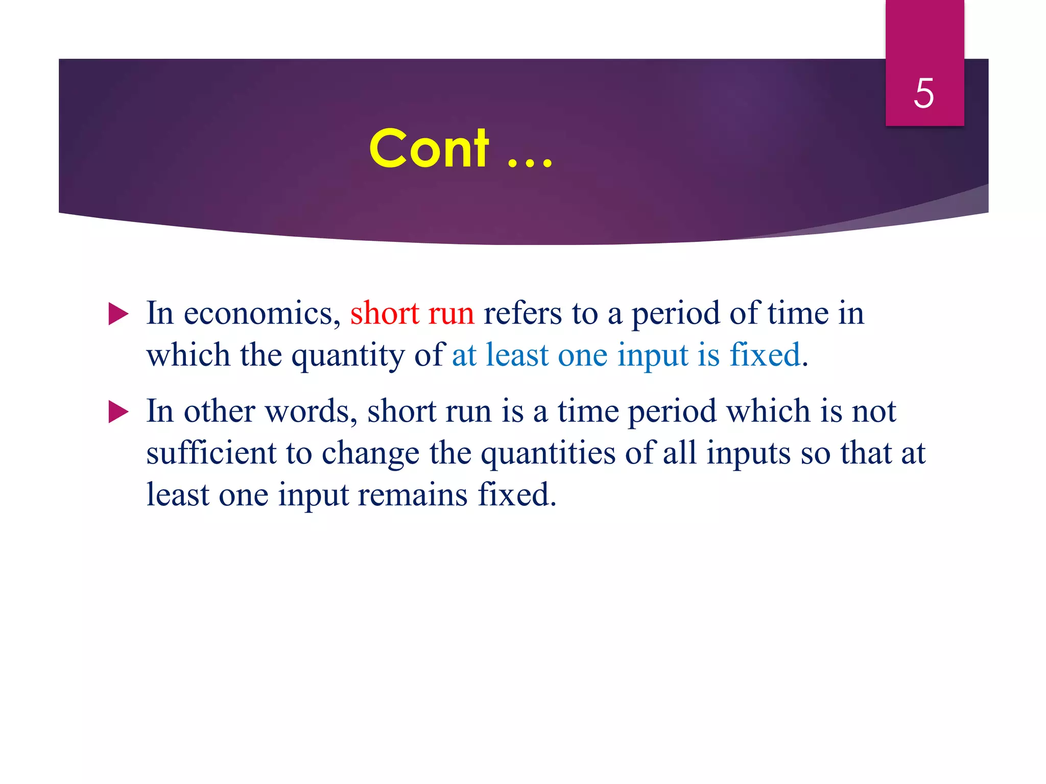 Cont …
 In economics, short run refers to a period of time in
which the quantity of at least one input is fixed.
 In other words, short run is a time period which is not
sufficient to change the quantities of all inputs so that at
least one input remains fixed.
5
 