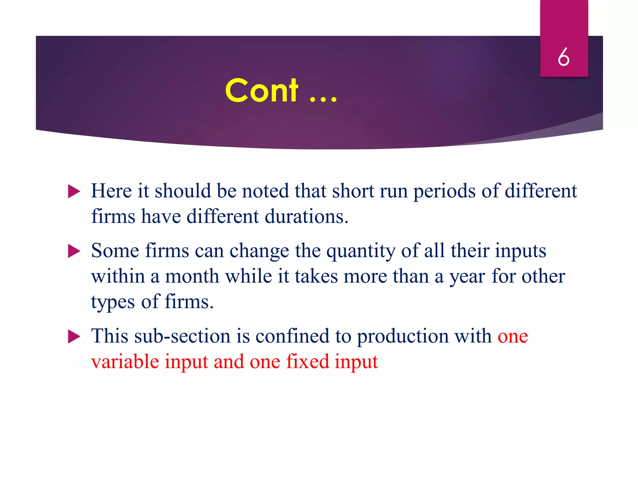 Cont …
 Here it should be noted that short run periods of different
firms have different durations.
 Some firms can change the quantity of all their inputs
within a month while it takes more than a year for other
types of firms.
 This sub-section is confined to production with one
variable input and one fixed input
6
 